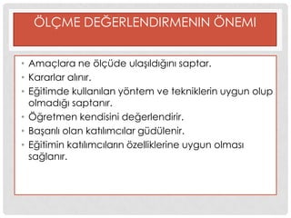 ÖLÇME DEĞERLENDIRMENIN ÖNEMI
• Amaçlara ne ölçüde ulaĢıldığını saptar.
• Kararlar alınır.
• Eğitimde kullanılan yöntem ve tekniklerin uygun olup
olmadığı saptanır.
• Öğretmen kendisini değerlendirir.
• BaĢarılı olan katılımcılar güdülenir.
• Eğitimin katılımcıların özelliklerine uygun olması
sağlanır.
 