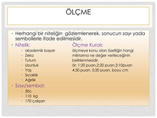 ÖLÇME
• Herhangi bir niteliğin gözlemlenerek, sonucun sayı yada
sembollerle ifade edilmesidir.
• Nitelik: Ölçme Kuralı:
• akademik baĢarı ölçmeye konu olan özelliğin hangi
• Zeka miktarına ne değer verileceğinin
• Tutum belirlenmesidir.
• Uzunluk ör: 1:20 puan,2:20 puan,3:10puan
• YaĢ 4:30 puan, 5:20 puan, boyu cm
• Sıcaklık
• Ağırlık
• Sayı/sembol:
• 30c
• 110 kg
• 170 çalıĢan
 