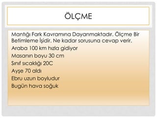 ÖLÇME
Mantığı Fark Kavramına Dayanmaktadır. Ölçme Bir
Betimleme ĠĢidir. Ne kadar sorusuna cevap verir.
Araba 100 km hızla gidiyor
Masanın boyu 30 cm
Sınıf sıcaklığı 20C
AyĢe 70 aldı
Ebru uzun boyludur
Bugün hava soğuk
 