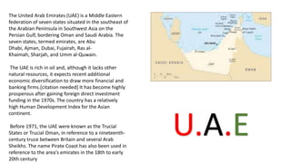 The United Arab Emirates (UAE) is a Middle Eastern
federation of seven states situated in the southeast of
the Arabian Peninsula in Southwest Asia on the
Persian Gulf, bordering Oman and Saudi Arabia. The
seven states, termed emirates, are Abu
Dhabi, Ajman, Dubai, Fujairah, Ras al-
Khaimah, Sharjah, and Umm al-Quwain.
The UAE is rich in oil and, although it lacks other
natural resources, it expects recent additional
economic diversification to draw more financial and
banking firms.[citation needed] It has become highly
prosperous after gaining foreign direct investment
funding in the 1970s. The country has a relatively
high Human Development Index for the Asian
continent.
Before 1971, the UAE were known as the Trucial
States or Trucial Oman, in reference to a nineteenth-
century truce between Britain and several Arab
Sheikhs. The name Pirate Coast has also been used in
reference to the area's emirates in the 18th to early
20th century
U.A.E
 