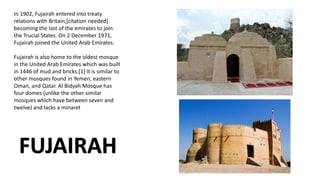 In 1902, Fujairah entered into treaty
relations with Britain,[citation needed]
becoming the last of the emirates to join
the Trucial States. On 2 December 1971,
Fujairah joined the United Arab Emirates.
Fujairah is also home to the oldest mosque
in the United Arab Emirates which was built
in 1446 of mud and bricks.[1] It is similar to
other mosques found in Yemen, eastern
Oman, and Qatar. Al Bidyah Mosque has
four domes (unlike the other similar
mosques which have between seven and
twelve) and lacks a minaret
FUJAIRAH
 