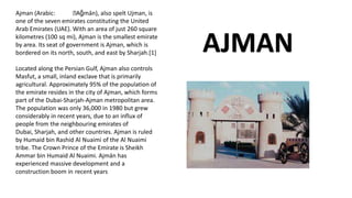 Ajman (Arabic: ːAǧmān), also spelt Ujman, is
one of the seven emirates constituting the United
Arab Emirates (UAE). With an area of just 260 square
kilometres (100 sq mi), Ajman is the smallest emirate
by area. Its seat of government is Ajman, which is
bordered on its north, south, and east by Sharjah.[1]
Located along the Persian Gulf, Ajman also controls
Masfut, a small, inland exclave that is primarily
agricultural. Approximately 95% of the population of
the emirate resides in the city of Ajman, which forms
part of the Dubai-Sharjah-Ajman metropolitan area.
The population was only 36,000 in 1980 but grew
considerably in recent years, due to an influx of
people from the neighbouring emirates of
Dubai, Sharjah, and other countries. Ajman is ruled
by Humaid bin Rashid Al Nuaimi of the Al Nuaimi
tribe. The Crown Prince of the Emirate is Sheikh
Ammar bin Humaid Al Nuaimi. Ajmān has
experienced massive development and a
construction boom in recent years
AJMAN
 