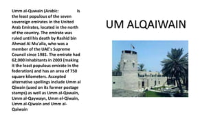 Umm al-Quwain (Arabic: is
the least populous of the seven
sovereign emirates in the United
Arab Emirates, located in the north
of the country. The emirate was
ruled until his death by Rashid bin
Ahmad Al Mu'alla, who was a
member of the UAE's Supreme
Council since 1981. The emirate had
62,000 inhabitants in 2003 (making
it the least populous emirate in the
federation) and has an area of 750
square kilometers. Accepted
alternative spellings include Umm al
Qiwain (used on its former postage
stamps) as well as Umm al-Qawain,
Umm al-Qaywayn, Umm el-Qiwain,
Umm al-Qiwain and Umm al-
Qaiwain
UM ALQAIWAIN
 