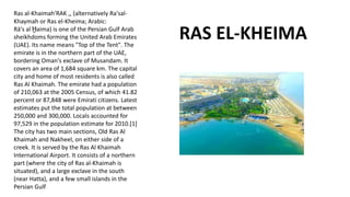 Ras al-Khaimah'RAK ,, (alternatively Ra'sal-
Khaymah or Ras el-Kheima; Arabic:
Rā's al Ḫaima) is one of the Persian Gulf Arab
sheikhdoms forming the United Arab Emirates
(UAE). Its name means "Top of the Tent". The
emirate is in the northern part of the UAE,
bordering Oman's exclave of Musandam. It
covers an area of 1,684 square km. The capital
city and home of most residents is also called
Ras Al Khaimah. The emirate had a population
of 210,063 at the 2005 Census, of which 41.82
percent or 87,848 were Emirati citizens. Latest
estimates put the total population at between
250,000 and 300,000. Locals accounted for
97,529 in the population estimate for 2010.[1]
The city has two main sections, Old Ras Al
Khaimah and Nakheel, on either side of a
creek. It is served by the Ras Al Khaimah
International Airport. It consists of a northern
part (where the city of Ras al-Khaimah is
situated), and a large exclave in the south
(near Hatta), and a few small islands in the
Persian Gulf
RAS EL-KHEIMA
 