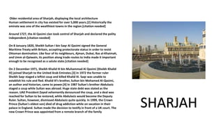 Older residential area of Sharjah, displaying the local architecture
Human settlement in city has existed for over 5,000 years.[2] Historically the
emirate was one of the wealthiest towns in the region.[citation needed]
Around 1727, the Al Qasimi clan took control of Sharjah and declared the polity
independent.[citation needed]
On 8 January 1820, Sheikh Sultan I bin Saqr Al Qasimi signed the General
Maritime Treaty with Britain, accepting protectorate status in order to resist
Ottoman domination. Like four of its neighbours, Ajman, Dubai, Ras al-Khaimah,
and Umm al-Qaiwain, its position along trade routes to India made it important
enough to be recognized as a salute state.[citation needed]
On 2 December 1971, Sheikh Khalid III bin Muhammad Al Qasimi (Sheikh Khalid
III) joined Sharjah to the United Arab Emirates.[3] In 1972 the former ruler
Sheikh Saqr staged a leftist coup and killed Khalid III. Saqr was unable to
establish his rule and fled. Khalid III's brother, Sultan bin Mohamed Al-Qasimi,
an author and historian, came to power.[4] In 1987 Sultan's brother Abdulaziz
staged a coup while Sultan was abroad. Huge state debt was stated as the
reason. UAE President Zayed vehemently denounced the coup, and a deal was
reached for Sultan to be restored, while Abdulaziz would become the Deputy
Ruler. Sultan, however, dismissed Abdulaziz quite quickly. In 1999, the Crown
Prince (Sultan's eldest son) died of drug addiction while on vacation in their
palace in England. Sultan made the decision to testify in front of a UK court. The
new Crown Prince was appointed from a remote branch of the family
SHARJAH
 