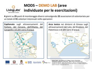 MODS – DEMO LAB (aree
individuate per le esercitazioni)
Capitanata sugli attraversamenti del
Fortore, del Cervaro, dell'Ofanto, del
Carapelle e di altri corsi d’acqua.
4 giorni su 25 punti di monitoraggio diversi coinvolgendo 22 associazioni di volontariato per
un totale di 91 volontari interessati nelle operazioni
Arco Ionico nei dintorni di Ginosa sugli
attraversamenti del Lato, del Bradano, del
Patemisco e di altri corsi d’acqua.
 