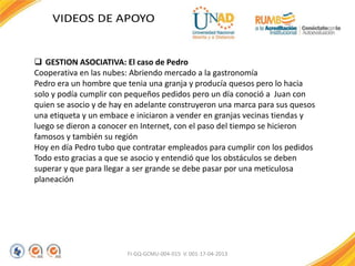 FI-GQ-GCMU-004-015 V. 001-17-04-2013
 GESTION ASOCIATIVA: El caso de Pedro
Cooperativa en las nubes: Abriendo mercado a la gastronomía
Pedro era un hombre que tenia una granja y producía quesos pero lo hacia
solo y podía cumplir con pequeños pedidos pero un día conoció a Juan con
quien se asocio y de hay en adelante construyeron una marca para sus quesos
una etiqueta y un embace e iniciaron a vender en granjas vecinas tiendas y
luego se dieron a conocer en Internet, con el paso del tiempo se hicieron
famosos y también su región
Hoy en día Pedro tubo que contratar empleados para cumplir con los pedidos
Todo esto gracias a que se asocio y entendió que los obstáculos se deben
superar y que para llegar a ser grande se debe pasar por una meticulosa
planeación
 