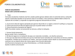 FOROS COLABORATIVOS
FI-GQ-GCMU-004-015 V. 001-17-04-2013
FORO DE SEGUIMIENTO
Debate sobre contenido temático 1
• Tutor
Estimados estudiantes mediante este foro ustedes podrán generar debate sobre el contenido teórico, realizando
aportes sustanciales basados en las lecturas vistas en la Unidad 1. Para comenzar el debate deben analizar los
capítulos de la Unidad 1 y responder las siguientes preguntas directamente en el foro:
1. ¿Cual sería la idea de negocio apropiada para generar desarrollo en su región o entorno? Justifique su respuesta
2. ¿Cómo estructuraría la idea de negocio para que se pueda realizar con éxito?
3. ¿Cómo financiaría el proyecto de negocio?
NOTA: No olviden realizar correctamente las lecturas y utilizar la netiqueta.
• Carmen Cecilia Santamaría
Buenas tardes Tutor y compañeros :
1. Mi idea de negocio es la realización de joyas con materiales reciclables , con diseños exclusivos.
2. Para que esta idea fuera de éxito seria que los materiales fueran extraídos de la naturaleza con formas y diseños
innovadores. También que se realizara con madres , para que lo puedan realizar desde sus casas donde puedan
continuar con sus labores diarias de crianza y ganar unos recursos adicionales.
3.Se financiaría el proyecto con actuar famiempresas , o el fondo emprender .
Quedo en abierta comunicación
 