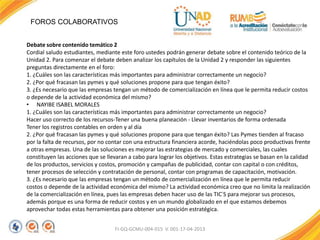 FOROS COLABORATIVOS
FI-GQ-GCMU-004-015 V. 001-17-04-2013
Debate sobre contenido temático 2
Cordial saludo estudiantes, mediante este foro ustedes podrán generar debate sobre el contenido teórico de la
Unidad 2. Para comenzar el debate deben analizar los capítulos de la Unidad 2 y responder las siguientes
preguntas directamente en el foro:
1. ¿Cuáles son las características más importantes para administrar correctamente un negocio?
2. ¿Por qué fracasan las pymes y qué soluciones propone para que tengan éxito?
3. ¿Es necesario que las empresas tengan un método de comercialización en línea que le permita reducir costos
o depende de la actividad económica del mismo?
• NAYIBE ISABEL MORALES
1. ¿Cuáles son las características más importantes para administrar correctamente un negocio?
Hacer uso correcto de los recursos-Tener una buena planeación - Llevar inventarios de forma ordenada
Tener los registros contables en orden y al día
2. ¿Por qué fracasan las pymes y qué soluciones propone para que tengan éxito? Las Pymes tienden al fracaso
por la falta de recursos, por no contar con una estructura financiera acorde, haciéndolas poco productivas frente
a otras empresas. Una de las soluciones es mejorar las estrategias de mercado y comerciales, las cuales
constituyen las acciones que se llevaran a cabo para lograr los objetivos. Estas estrategias se basan en la calidad
de los productos, servicios y costos, promoción y campañas de publicidad, contar con capital o con créditos,
tener procesos de selección y contratación de personal, contar con programas de capacitación, motivación.
3. ¿Es necesario que las empresas tengan un método de comercialización en línea que le permita reducir
costos o depende de la actividad económica del mismo? La actividad económica creo que no limita la realización
de la comercialización en línea, pues las empresas deben hacer uso de las TIC´S para mejorar sus procesos,
además porque es una forma de reducir costos y en un mundo globalizado en el que estamos debemos
aprovechar todas estas herramientas para obtener una posición estratégica.
 