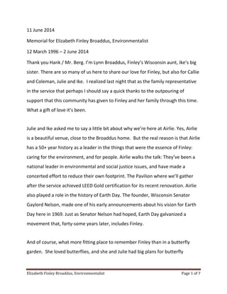 Elizabeth Finley Broaddus, Environmentalist Page 1 of 7
11 June 2014
Memorial for Elizabeth Finley Broaddus, Environmentalist
12 March 1996 – 2 June 2014
Thank you Hank / Mr. Berg. I’m Lynn Broaddus, Finley’s Wisconsin aunt, Ike’s big
sister. There are so many of us here to share our love for Finley, but also for Callie
and Coleman, Julie and Ike. I realized last night that as the family representative
in the service that perhaps I should say a quick thanks to the outpouring of
support that this community has given to Finley and her family through this time.
What a gift of love it’s been.
Julie and Ike asked me to say a little bit about why we’re here at Airlie. Yes, Airlie
is a beautiful venue, close to the Broaddus home. But the real reason is that Airlie
has a 50+ year history as a leader in the things that were the essence of Finley:
caring for the environment, and for people. Airlie walks the talk: They’ve been a
national leader in environmental and social justice issues, and have made a
concerted effort to reduce their own footprint. The Pavilion where we’ll gather
after the service achieved LEED Gold certification for its recent renovation. Airlie
also played a role in the history of Earth Day. The founder, Wisconsin Senator
Gaylord Nelson, made one of his early announcements about his vision for Earth
Day here in 1969. Just as Senator Nelson had hoped, Earth Day galvanized a
movement that, forty-some years later, includes Finley.
And of course, what more fitting place to remember Finley than in a butterfly
garden. She loved butterflies, and she and Julie had big plans for butterfly
 