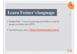 Twitter List = A way of organizing your Followers and the
people you follow into LISTS.
And SOO many others http://twittonary.com/
Learn Twitter’s language
Take
note!
 