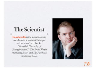 The Scientist
Dan Zarrella is the award-winning
social media scientist at HubSpot
and author of three books:
“Zarrella’s Hierarchy of
Contagiousness,” “The Social Media
Marketing Book” and The Facebook
Marketing Book.
 