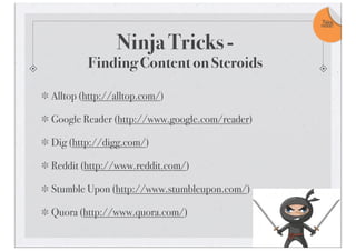 Ninja Tricks -
Finding Content on Steroids
Alltop (http://alltop.com/)
Google Reader (http://www.google.com/reader)
Dig (http://digg.com/)
Reddit (http://www.reddit.com/)
Stumble Upon (http://www.stumbleupon.com/)
Quora (http://www.quora.com/)
Take
note!
 