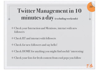 Twitter Management in 10
minutes a day (excluding weekends)
Check your Interaction and Mentions, interact with new
followers
Check RT and interact with followers
Check for new followers and say hello!
Check HOME for anything you might find useful/ interesting
Check your lists for fresh content from cool peps you follow
Take
note!
 
