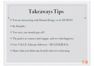 Takeaways Tips
You are interacting with Human Beings, so be HUMAN!
Be Humble;
Two ears, one mouth pays off ;
The goal is to connect and engage, and see what happens;
Give VALUE, Educate followers = BE GENEROUS;
Share what you think may benefit whoever is listening
 