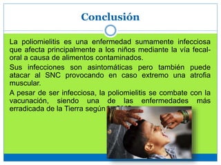Conclusión
La poliomielitis es una enfermedad sumamente infecciosa
que afecta principalmente a los niños mediante la vía fecal-
oral a causa de alimentos contaminados.
Sus infecciones son asintomáticas pero también puede
atacar al SNC provocando en caso extremo una atrofia
muscular.
A pesar de ser infecciosa, la poliomielitis se combate con la
vacunación, siendo una de las enfermedades más
erradicada de la Tierra según la OMS.
 