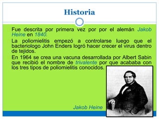 Historia
Fue descrita por primera vez por por el alemán Jakob
Heine en 1840.
La poliomielitis empezó a controlarse luego que el
bacteriologo John Enders logró hacer crecer el virus dentro
de tejidos.
En 1964 se crea una vacuna desarrollada por Albert Sabin
que recibió el nombre de trivalente por que acababa con
los tres tipos de poliomielitis conocidos.
Jakob Heine
 