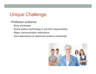 Unique Challenge 
• Professor audience 
• Busy schedules 
• Some believe technology is not their responsibility 
• Major communication restrictions 
• Zero attendance at classroom podium workshops 
 