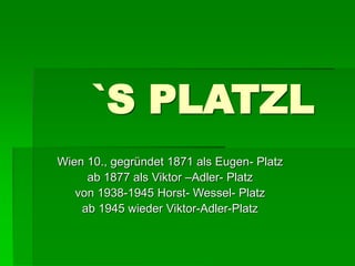 `S PLATZL 
Wien 10., gegründet 1871 als Eugen- Platz 
ab 1877 als Viktor –Adler- Platz 
von 1938-1945 Horst- Wessel- Platz 
ab 1945 wieder Viktor-Adler-Platz 
 