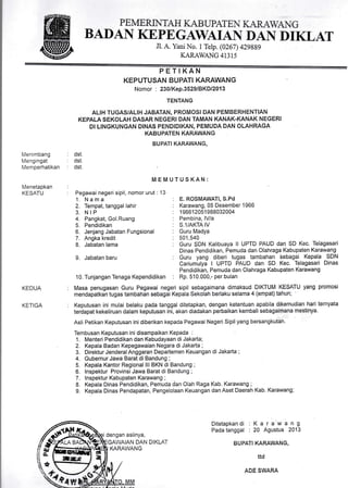 PEMERI}{ TAH I(AB LPATE  IL{R{IA G
BADAN KEPEGAWAIAN- DAN DIKLAT
Jl. A. Yani No. I Telp. (0267) 4Z9BB9
KARAWANG 41315
PETIKAN
KEPUTUSAN BUPATI KARAWANG
Nomor : 230/Kep.3529lBKDl2O13
TENTANG
ALtH TUGAS/ALIH JABATAN, PROMOSI DAN PEMBERHENTIAN
KEPALA SEKOLAH DASAR NEGERI DAN TAMAN KANAK-KANAK NEGERI
DI L]NGKUNGAN DINAS PENDIDIKAN, PEMUDA DAN OLAHRAGA
KABUPATEN KARAWANG
BUPATI KARAWANG,
MEMUTUSKAN:
Pegawai negeri sipil, nomor urut : 13
dst.
dst.
dst.
Menimbang
Mengingat
Memperhatikan
Menetapkan
KESATU
KEDUA
KETIGA
1. N a m a
2. Tempat, tanggal lahir
3. NIP
4. Pangkat, Gol.Ruang
5. Pendidikan
6. Jenjang Jabatan Fungsional
7. Angka kredit
8. Jabatan lama
L Jabatan baru
10. Tunjangan Tenaga Kependidikan
E. ROSMAWATI, S.Pd
Karawang, 05 Desember 1 966
1 9661 2051 988032004
Pembina, lV/a
S.1/AKTA IV
Guru Madya
501,540
Guru SDN Kalibuaya ll UPTD PAUD dan SD Kec. Telagasari
Dinas Pendidikan, Pemuda dan Olahraga Kabupaten Karawang
Guru yang diberi tugas tambahan Sebagai Kepala SDN
Cariumulya I UPTD PAUD dan SD Kec. Telagasari Dinas
'Pendidikan, Pemuda dan Olahraga Kabupaten Karawang
Rp. 510.000,- per bulan
Masa penugasan Guru Pegawai negeri sipil sebagaimana dimaksud DIKTUM KESATU yang promosi
mendapatkan tugas tambahan sebagai Kepala Sekolah berlaku selama 4 (empat)tahun; '
Keputusan ini mulai belaku pada tanggal ditetapkan, dengan ketentuan apabila dikemudian hari ternyata
terdapat kekeliruan dalam keputusan ini, akan diadakan perbaikan kembali sebagaimana mestinya.
Asli Petikan Keputusan inidiberikan kepada Pegawai Negeri Sipilyang bersangkutan.
1. Menteri Pendidikan dan Kebudayaan di Jakarta;
2. Kepala Badan Kepegawaian Negara di Jakarta ;
3. Direktur JenderalAnggaran Departemen Keuangan di Jakarta ;
4. Gubernur Jawa Barat di Bandung ;
5. Kepala Kantor Regional lll BKN di Bandung ;
6. lnspektur Provinsi Jawa Barat di Bandung ;
7. lnspektur Kabupaten Karawang ; ,
8. Kepala Dinas Pendidikan, Pemuda dan Olah Raga Kab. Karawang ;
g. Kepala Dinas Pendapatan, Pengelolaan Keuarrgan dan Aset Daerah Kab. Karawang;
dengan aslinya,
Ditetapkandi : K a r a w a n g
Pada tanggal : 20 Agustus 2013
DAN DIKLAT BUPATI KARAWANG,
ttd
ADE SWAM
ex
KARAWANG
 