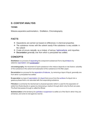 E- CONTENT ANALYSIS 
TERMS 
Mixtures,separation,sedimentation, Distillation, Chromatography 
FACTS 
 Separations are carried out based on differences in chemical properties 
 The substance moves with the solvent easily if the substance is very soluble in 
the solvent 
 Crude oil occurs naturally as a mixture of various hydrocarbons and impurities 
 Decantation generally one from which a precipitate has settled. 
CONCEPTS 
Distillation is a process of separating the component substances from a liquidmixture by 
selective vaporization and condensation 
chromatography, the movement of each substance in the mixture depends on two factors: solubility 
of the substance in the solvent and adsorption of the substance on the filter paper. 
Decantation is a process for the separation of mixtures, by removing a layer of liquid, generally one 
from which a precipitate has settled 
Evaporation is a type of vaporization of a liquid that occurs from the surface of a liquid into a 
gaseous phase that is not saturated with the evaporating substance 
Filtration is commonly the mechanical or physical operation which is used for the separation of 
solids from fluids (liquids or gases) by interposing a medium through which only the fluid can pass. 
The fluid that passes through is called the filtrate 
Sedimentation is the tendency for particles in suspension to settle out of the fluid in which they are 
entrained, and come to rest against a barrier. 
 