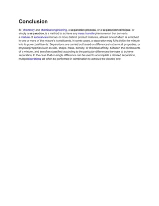 Conclusion 
IN chemistry and chemical engineering, a separation process, or a separation technique, or 
simply a separation, is a method to achieve any mass transferphenomenon that converts 
a mixture of substances into two or more distinct product mixtures, at least one of which is enriched 
in one or more of the mixture's constituents. In some cases, a separation may fully divide the mixture 
into its pure constituents. Separations are carried out based on differences in chemical properties, or 
physical properties such as size, shape, mass, density, or chemical affinity, between the constituents 
of a mixture, and are often classified according to the particular differences they use to achieve 
separation. In the case that no single difference can be used to accomplish a desired separation, 
multipleoperations will often be performed in combination to achieve the desired end 
