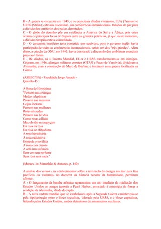 B - A guerra se encerrara em 1945, e os principais aliados vitoriosos, EUA (Truman) e 
URSS (Stalin), estavam discutindo, em conferências internacionais, tratados de paz para 
a divisão dos territórios dos países derrotados. 
C - O globo do desenho põe em evidência a América do Sul e a África, pois estes 
seriam os principais focos de disputa entre as grandes potências, já que, neste momento, 
a divisão européia estava consolidada. 
D - O cartunista brasileiro teria cometido um equívoco, pois o governo inglês havia 
participado de todas as conferências internacionais, sendo um dos "três grandes". Além 
disso, a criação da ONU, em 1945, havia deslocado a discussão dos problemas mundiais 
para esse fórum. 
E - De aliados, na II Guerra Mundial, EUA e URSS transformaram-se em inimigos. 
Criaram, em 1946, alianças militares opostas (OTAN e Pacto de Varsóvia); dividiram a 
Alemanha, com a construção do Muro de Berlim; e iniciaram uma guerra localizada na 
Coréia. 
(ASBEC/BA) - Faculdade Jorge Amado - 
Questão 45: 
A Rosa de Hiroshima 
"Pensem nas crianças 
Mudas telepáticas 
Pensem nas meninas 
Cegas inexatas 
Pensem nas mulheres 
Rotas alteradas 
Pensem nas feridas 
Como rosas cálidas 
Mas oh não se esqueçam 
Da rosa da rosa 
Da rosa de Hiroshima 
A rosa hereditária 
A rosa radioativa 
Estúpida e inválida 
A rosa com cirrose 
A anti-rosa atômica 
Sem cor sem perfume 
Sem rosa sem nada." 
(Moraes. In: Maranhão & Antunes, p. 140) 
A análise dos versos e os conhecimentos sobre a utilização da energia nuclear para fins 
pacíficos ou violentos, no decorrer da história recente da humanidade, permitem 
afirmar: 
A - O lançamento da bomba atômica representou um ato imediato de retaliação dos 
Estados Unidos ao ataque japonês a Pearl Harbor, associado à estratégia de forçar a 
rendição da Alemanha, aliada do Japão. 
B - A nova ordem mundial que se estabeleceu após a Segunda Guerra caracterizou-se 
pela bipolarização entre o bloco socialista, liderado pela URSS, e o bloco capitalista, 
liderado pelos Estados Unidos, ambos detentores de armamentos nucleares. 
 