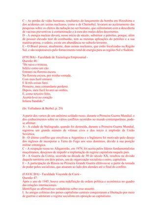 C - As perdas de vidas humanas, resultantes do lançamento da bomba em Hiroshima e 
dos acidentes em usinas nucleares, como a de Chernobyl, levaram ao aceleramento das 
pesquisas sobre os efeitos da radiação no ser humano, que culminaram com a descoberta 
de vacinas preventivas à contaminação e à cura dos males deles decorrentes. 
D - A energia nuclear deverá, nesse início de século, substituir o petróleo, porque, além 
de possuir elevado teor de combustão, tem as mesmas aplicações do petróleo e a sua 
matéria-prima, o urânio, existe em abundância no subsolo terrestre. 
E - O Brasil possui, atualmente, duas usinas nucleares, que estão localizadas na Região 
Sul, e são responsáveis pelo fornecimento total de energia para as regiões Sul e Sudeste. 
(FTE/BA) - Faculdade de Tecnologia Empresarial - 
Questão 46: 
"De raiva e tristeza, 
Infeliz como um cão 
Entrarei na floresta escura. 
Na floresta escura, por minha vontade, 
Com meu fuzil entrarei. 
E lá três coisas farei. 
Primeiro, meu comandante perderei. 
Depois, meu fuzil levarei ao ombro, 
E, como terceiro feito, 
Acertá-lo-ei no coração 
Infame bandido." 
(In: Valladares & Berbel, p. 29) 
A partir dos versos de um anônimo soldado russo, durante a Primeira Guerra Mundial, e 
dos conhecimentos sobre os vários conflitos ocorridos no mundo contemporâneo, pode-se 
afirmar: 
A - A cidade de Stalingrado, quando foi destruída, durante a Primeira Guerra Mundial, 
registrou um grande número de vítimas civis e deu início à implosão da União 
Soviética. 
B - O último conflito que envolveu a Argentina e a Inglaterra foi motivado pelo desejo 
dos ingleses de incorporar a Terra do Fogo aos seus domínios, devido à sua posição 
militar estratégica. 
C - A ocupação russa no Afeganistão, em 1979, foi aceita pelos líderes fundamentalistas 
muçulmanos, desejosos de impedir a implantação do regime capitalista naquele país. 
D - A Guerra da Coréia, ocorrida na década de 50 do século XX, resultou na divisão 
daquele território em dois países, um de organização socialista e outro, capitalista. 
E - A participação da Rússia na Primeira Grande Guerra efetivou-se a partir da tomada 
de poder pelos socialistas, que atuaram ao lado dos alemães até o final do conflito. 
(FAVIC/BA) - Faculdade Visconde de Cairú - 
Questão 47: 
Após o ano de 1945, houve uma redefinição de ordem política e econômica no quadro 
das relações internacionais. 
Identifique as afirmativas verdadeiras sobre esse assunto. 
I. As antigas colônias dos países capitalistas centrais conquistaram a libertação por meio 
de guerras e adotaram o regime socialista em oposição ao capitalismo. 
 