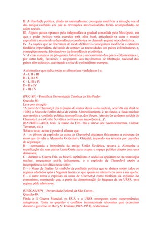 II. A liberdade política, aliada ao nacionalismo, conseguiu modificar a situação social 
das antigas colônias vez que as revoluções anticolonialistas foram acompanhadas de 
ações sociais. 
III. Alguns países optaram pela independência gradual concedida pela Metrópole, em 
que o poder político seria exercido pela elite local, articulando-se com o mundo 
capitalista e mantendo a dependência econômica no chamado regime neocolonialista. 
IV. As nações que se libertaram de modo definitivo conseguiram modificar a estrutura 
fundiária imperialista, deixando de atender às necessidades dos países colonizadores e, 
conseqüentemente, libertando-se da dependência econômica. 
V. A crise européia do pós-guerra fortaleceu o nacionalismo dos povos colonizadores e, 
por outro lado, favoreceu o surgimento dos movimentos de libertação nacional dos 
países afro-asiáticos, acelerando a crise do colonialismo europeu. 
A alternativa que indica todas as afirmativas verdadeiras é a: 
A - I, II e III 
B - I, II e V 
C - I, III e IV 
D - II e IV 
E - III e V 
(PUC-SP) - Pontifícia Universidade Católica de São Paulo - 
Questão 48: 
Leia com atenção: 
"A partir de Chernobyl [da explosão do reator desta usina nuclear, ocorrida em abril de 
1986], o Muro de Berlim deixa de existir. Simbolicamente, é, no fundo, a fusão nuclear 
que preside a confusão política, transpolítica, dos blocos. Através do acidente suicida de 
Chernobyl, a ex-União Soviética confessa sua impotência (...)". 
(BAUDRILLARD, Jean. A Ilusão do Fim. Ou a Greve dos Acontecimentos. Lisboa: 
Terramar, s/d.) 
Sobre o texto acima é possível afirmar que: 
A - os efeitos da explosão da usina de Chernobyl abalaram fisicamente a estrutura do 
muro que dividia a Alemanha Ocidental e Oriental, impondo sua retirada por questões 
de segurança; 
B - constatada a impotência da antiga União Soviética, restava à Alemanha a 
reunificação de suas partes Leste/Oeste para ocupar o espaço político aberto com essa 
derrocada; 
C - durante a Guerra Fria, os blocos capitalistas e socialista apoiaram-se na tecnologia 
nuclear, ameaçando usá-la belicamente, e a explosão de Chernobyl expôs a 
incompetência soviética nesse setor; 
D - o Muro de Berlim foi símbolo da confusão política que se abatera sobre todos os 
regimes adotados após a Segunda Guerra, o que apenas se intensificou com a sua queda; 
E - o autor toma a explosão da usina de Chernobyl como metáfora da explosão do 
comunismo, mostrando que, a partir da demonstração de fraqueza da ex-URSS, esse 
regime pôde alastrar-se. 
(UFSCAR/SP) - Universidade Federal de São Carlos - 
Questão 49: 
Finda a II Guerra Mundial, os EUA e a URSS emergiram como superpotências 
antagônicas. Entre as questões e conflitos internacionais relevantes que ocorreram 
durante o governo de Harry S. Truman (1945-1953), destacam-se: 
 