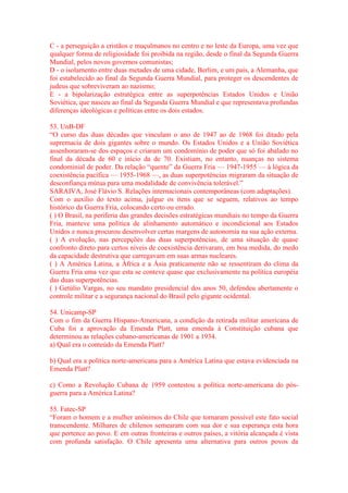 C - a perseguição a cristãos e muçulmanos no centro e no leste da Europa, uma vez que 
qualquer forma de religiosidade foi proibida na região, desde o final da Segunda Guerra 
Mundial, pelos novos governos comunistas; 
D - o isolamento entre duas metades de uma cidade, Berlim, e um país, a Alemanha, que 
foi estabelecido ao final da Segunda Guerra Mundial, para proteger os descendentes de 
judeus que sobreviveram ao nazismo; 
E - a bipolarização estratégica entre as superpotências Estados Unidos e União 
Soviética, que nasceu ao final da Segunda Guerra Mundial e que representava profundas 
diferenças ideológicas e políticas entre os dois estados. 
53. UnB-DF 
“O curso das duas décadas que vinculam o ano de 1947 ao de 1968 foi ditado pela 
supremacia de dois gigantes sobre o mundo. Os Estados Unidos e a União Soviética 
assenhoraram-se dos espaços e criaram um condomínio de poder que só foi abalado no 
final da década de 60 e início da de 70. Existiam, no entanto, nuanças no sistema 
condominial de poder. Da relação “quente” da Guerra Fria — 1947-1955 — à lógica da 
coexistência pacífica — 1955-1968 —, as duas superpotências migraram da situação de 
desconfiança mútua para uma modalidade de convivência tolerável.” 
SARAIVA, José Flávio S. Relações internacionais contemporâneas (com adaptações). 
Com o auxílio do texto acima, julgue os itens que se seguem, relativos ao tempo 
histórico da Guerra Fria, colocando certo ou errado. 
( ) O Brasil, na periferia das grandes decisões estratégicas mundiais no tempo da Guerra 
Fria, manteve uma política de alinhamento automático e incondicional aos Estados 
Unidos e nunca procurou desenvolver certas margens de autonomia na sua ação externa. 
( ) A evolução, nas percepções das duas superpotências, de uma situação de quase 
confronto direto para certos níveis de coexistência derivaram, em boa medida, do medo 
da capacidade destrutiva que carregavam em suas armas nucleares. 
( ) A América Latina, a África e a Ásia praticamente não se ressentiram do clima da 
Guerra Fria uma vez que esta se conteve quase que exclusivamente na política européia 
das duas superpotências. 
( ) Getúlio Vargas, no seu mandato presidencial dos anos 50, defendeu abertamente o 
controle militar e a segurança nacional do Brasil pelo gigante ocidental. 
54. Unicamp-SP 
Com o fim da Guerra Hispano-Americana, a condição da retirada militar americana de 
Cuba foi a aprovação da Emenda Platt, uma emenda à Constituição cubana que 
determinou as relações cubano-americanas de 1901 a 1934. 
a) Qual era o conteúdo da Emenda Platt? 
b) Qual era a política norte-americana para a América Latina que estava evidenciada na 
Emenda Platt? 
c) Como a Revolução Cubana de 1959 contestou a política norte-americana do pós-guerra 
para a América Latina? 
55. Fatec-SP 
“Foram o homem e a mulher anônimos do Chile que tornaram possível este fato social 
transcendente. Milhares de chilenos semearam com sua dor e sua esperança esta hora 
que pertence ao povo. E em outras fronteiras e outros países, a vitória alcançada é vista 
com profunda satisfação. O Chile apresenta uma alternativa para outros povos da 
 