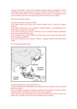 América e do mundo. A força vital da unidade romperá os diques das ditaduras e abrirá 
caminho para que os povos possam ser livres e construir o seu próprio destino. (…) se a 
vitória não foi fácil, difícil será a consolidação do nosso trunfo e a construção de uma 
nova sociedade, uma nova convivência social, da nova moral e da nova pátria.” 
Discurso de Salvador Allende. 
O excerto acima está no contexto chileno 
a) do golpe militar que instituiu uma violenta ditadura sob o controle de Augusto 
Pinochet. 
b) da vitória eleitoral que levou ao poder a Unidade Popular e a possibilidade da via 
pacífica para o socialismo na América. 
c) da vitória eleitoral que retomou a democracia com a Unidade Popular encabeçada 
pelo atual presidente Ricardo Lagos. 
d) do setembro negro, quando milhares de latino-americanos foram assassinados pelo 
governo golpista de Allende. 
e) da posse presidencial de Salvador Allende e Augusto Pinochet pela Democracia 
Cristã. 
56. U.Católica Dom Bosco-MS 
Os países destacados no mapa caracterizam-se 
a) pela participação dos trabalhadores nas decisões de suas empresas, direito alcançado 
pela força sindical. 
b) por seu rápido crescimento industrial e grande desenvolvimento econômico a partir 
da última década, tornando-se conhecidos como Tigres Asiáticos. 
c) por oferecer a seus trabalhadores uma jornada de trabalho de seis horas, além de um 
salário justo, compatível com o dos mais avançados países europeus. 
 