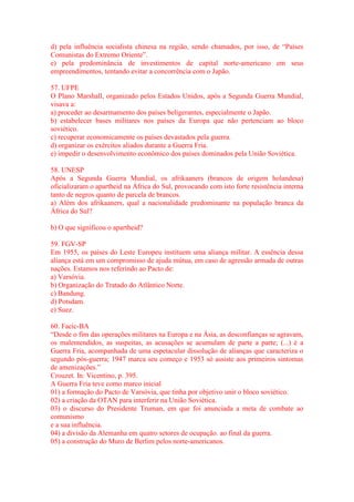 d) pela influência socialista chinesa na região, sendo chamados, por isso, de “Países 
Comunistas do Extremo Oriente”. 
e) pela predominância de investimentos de capital norte-americano em seus 
empreendimentos, tentando evitar a concorrência com o Japão. 
57. UFPE 
O Plano Marshall, organizado pelos Estados Unidos, após a Segunda Guerra Mundial, 
visava a: 
a) proceder ao desarmamento dos países beligerantes, especialmente o Japão. 
b) estabelecer bases militares nos países da Europa que não pertenciam ao bloco 
soviético. 
c) recuperar economicamente os países devastados pela guerra. 
d) organizar os exércitos aliados durante a Guerra Fria. 
e) impedir o desenvolvimento econômico dos países dominados pela União Soviética. 
58. UNESP 
Após a Segunda Guerra Mundial, os afrikaaners (brancos de origem holandesa) 
oficializaram o apartheid na África do Sul, provocando com isto forte resistência interna 
tanto de negros quanto de parcela de brancos. 
a) Além dos afrikaaners, qual a nacionalidade predominante na população branca da 
África do Sul? 
b) O que significou o apartheid? 
59. FGV-SP 
Em 1955, os países do Leste Europeu instituem uma aliança militar. A essência dessa 
aliança está em um compromisso de ajuda mútua, em caso de agressão armada de outras 
nações. Estamos nos referindo ao Pacto de: 
a) Varsóvia. 
b) Organização do Tratado do Atlântico Norte. 
c) Bandung. 
d) Potsdam. 
e) Suez. 
60. Facic-BA 
“Desde o fim das operações militares na Europa e na Ásia, as desconfianças se agravam, 
os malentendidos, as suspeitas, as acusações se acumulam de parte a parte; (...) é a 
Guerra Fria, acompanhada de uma espetacular dissolução de alianças que caracteriza o 
segundo pós-guerra; 1947 marca seu começo e 1953 só assiste aos primeiros sintomas 
de amenizações.” 
Crouzet. In: Vicentino, p. 395. 
A Guerra Fria teve como marco inicial 
01) a formação do Pacto de Varsóvia, que tinha por objetivo unir o bloco soviético. 
02) a criação da OTAN para interferir na União Soviética. 
03) o discurso do Presidente Truman, em que foi anunciada a meta de combate ao 
comunismo 
e a sua influência. 
04) a divisão da Alemanha em quatro setores de ocupação. ao final da guerra. 
05) a construção do Muro de Berlim pelos norte-americanos. 
 
