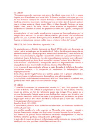 61. UFRRJ 
“Atravessamos um dos momentos mais graves da vida do nosso povo. (...) é o sangue 
do povo, sem distinções de sexo ou de idade, de homens, mulheres e crianças, que corre 
nas ruas de nossas cidades e nos cárceres da reação e, denuncia as intenções sinistras do 
bando de assassinos, negocistas e traidores que hoje governa o país. É a guerra que nos 
bate às portas e ameaça a vida de nossos filhos e o futuro da nação. Sentimos em nossa 
própria carne, através do terror fascista, como avançam os imperialistas norte-americanos 
no caminho do crime, dos preparativos febris para a guerra, como passam 
eles à 
agressão aberta e à intervenção armada contra os povos que lutam pelo progresso e a 
independência nacional. E é por meio do terror fascista, procurando criar um clima de 
guerra civil, que o governo de traição nacional de Dutra quer levar o país à guerra e 
fazer de nossa juventude carne de canhão para as aventuras bestiais de Truman.” 
PRESTES, Luís Carlos. Manifesto. Agosto de 1950. 
Há cinqüenta anos, o Partido Comunista do Brasil (PCB) emitia um documento de 
caráter radical assinado por seu Secretário Geral. Nele o Partido manifestava toda sua 
apreensão em relação à situação política internacional (Guerra Fria) e seus reflexos no 
Brasil. Essas preocupações, segundo o documento, centravam-se, naquele momento, a) 
no início da Guerra da Coréia, no risco de uma conflagração nuclear e na pressão norte-americana 
pela participação do Brasil no conflito contra a Coréia do Norte Socialista. 
b) na defesa da União Soviética, enfraquecida, ao final da Segunda Guerra Mundial, e 
ameaçada de invasão pelos Estados Unidos da América (Plano Marshall). 
c) no processo de descolonização africana a partir da perda de influência dos países 
imperialistas europeus e do surgimento de movimentos de independência com 
inspiração socialista. 
d) na eclosão da Revolução Cubana e no conflito gerado com os grandes latifundiários 
norte-americanos prejudicados com a decretação de uma reforma agrária. 
e) no início do envolvimento norte-americano no Vietnã e nos riscos de eclosão de uma 
guerra civil no Brasil após o suicídio de Getúlio Vargas. 
62. UFRRJ 
“Construído de surpresa e em tempo recorde, na noite de 17 para 18 de agosto de 1961, 
o Muro de Berlim, com 160 km de comprimento e média de 3 m de altura, conheceu 
ontem, na prática, um fim tão fulminante quanto seu começo. Pouco depois de o 
governo da Alemanha Oriental anunciar que decidira abrir todas as suas fronteiras com 
a Alemanha Ocidental, multidões excitadas já se aglomeravam, em Berlim, nos postos 
de passagem entre os dois setores da cidade e cruzavam para o outro lado – nem que 
fosse apenas para fazer um passeio.” 
Jornal do Brasil. 10/11/1989. 
A existência do chamado Muro de Berlim está vinculada a um fenômeno histórico do 
século XX, qual seja: 
a) o conflito gerado pelo poder exercido na Alemanha pelos nazistas – visando o 
domínio do continente europeu, que ficou conhecido como Segunda Guerra Mundial. 
b) a formação de grandes blocos econômicos no mundo contemporâneo e o fim das 
fronteiras tarifárias, que ficou conhecida como globalização. 
c) a divisão do mundo em áreas de influência das grandes potências e o choque político 
ideológico entre elas, que ficou conhecida como Guerra Fria. 
 