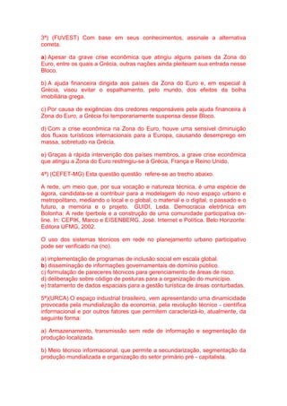 3ª) (FUVEST) Com base em seus conhecimentos, assinale a alternativa 
correta. 
a) Apesar da grave crise econômica que atingiu alguns países da Zona do 
Euro, entre os quais a Grécia, outras nações ainda pleiteiam sua entrada nesse 
Bloco. 
b) A ajuda financeira dirigida aos países da Zona do Euro e, em especial à 
Grécia, visou evitar o espalhamento, pelo mundo, dos efeitos da bolha 
imobiliária grega. 
c) Por causa de exigências dos credores responsáveis pela ajuda financeira à 
Zona do Euro, a Grécia foi temporariamente suspensa desse Bloco. 
d) Com a crise econômica na Zona do Euro, houve uma sensível diminuição 
dos fluxos turísticos internacionais para a Europa, causando desemprego em 
massa, sobretudo na Grécia. 
e) Graças à rápida intervenção dos países membros, a grave crise econômica 
que atingiu a Zona do Euro restringiu-se à Grécia, França e Reino Unido. 
4ª) (CEFET-MG) Esta questão questão refere-se ao trecho abaixo. 
A rede, um meio que, por sua vocação e natureza técnica, é uma espécie de 
ágora, candidata-se a contribuir para a modelagem do novo espaço urbano e 
metropolitano, mediando o local e o global, o material e o digital, o passado e o 
futuro, a memória e o projeto. GUIDI, Leda. Democracia eletrônica em 
Bolonha: A rede Iperbole e a construção de uma comunidade participativa on-line. 
In: CEPIK, Marco e EISENBERG, José. Internet e Política. Belo Horizonte: 
Editora UFMG, 2002. 
O uso dos sistemas técnicos em rede no planejamento urbano participativo 
pode ser verificado na (no). 
a) implementação de programas de inclusão social em escala global. 
b) disseminação de informações governamentais de domínio público. 
c) formulação de pareceres técnicos para gerenciamento de áreas de risco. 
d) deliberação sobre código de posturas para a organização do município. 
e) tratamento de dados espaciais para a gestão turística de áreas conturbadas. 
5ª)(URCA) O espaço industrial brasileiro, vem apresentando uma dinamicidade 
provocada pela mundialização da economia, pela revolução técnico - científica 
informacional e por outros fatores que permitem caracterizá-lo, atualmente, da 
seguinte forma: 
a) Armazenamento, transmissão sem rede de informação e segmentação da 
produção localizada. 
b) Meio técnico informacional, que permite a secundarização, segmentação da 
produção mundializada e organização do setor primário pré - capitalista. 
 