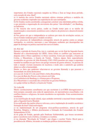 importantes dos Estados nacionais surgidos na África e Ásia ao longo desse período, 
com exceção de uma. Qual? 
a) A maioria dos novos Estados nacionais adotou sistemas políticos e modelos de 
governo ocidentais inspirados nas experiências de suas metrópoles. 
b) Os Estados recém-constituídos conseguiram construir uma identidade política sólida, 
o que permitiu a organização do movimento dos países “não-alinhados”, em Bandung, 
na Indonésia. 
c) Na maioria dos novos países, coube ao Estado tomar para si as tarefas de 
modernização e crescimento econômico com o objetivo de promover o desenvolvimento 
nacional. 
d) Nos países em que a independência se realizou por meio de revoluções sociais, os 
novos Estados tenderam para o modelo soviético. 
e) Nos processos de independência conseguidos através de guerras contra as antigas 
metrópoles, os exércitos nacionais e suas lideranças acabaram por desempenhar um 
papel de destaque na política nacional dos novos Estados. 
69. PUC-RJ 
Durante o período de Guerra Fria, isto é, o período que vai do final da Segunda Guerra 
Mundial até a desestruturação da URSS, vários foram os conflitos que marcaram as 
disputas entre o bloco capitalista e o bloco socialista. Como por exemplo, a Guerra da 
Coréia, o Macartismo, a Guerra do Vietnã... Todavia alguns fatos especialmente 
acontecidos no governo de John Kennedy (1961-1963) puseram em xeque a segurança 
mundial na medida em que houve um perigo iminente de guerra atômica. As pessoas de 
todo o mundo viveram momentos de incerteza e medo ante a catástrofe que poderia 
abater-se sobre a humanidade. 
Dentre os fatos que poderiam relacionar-se ao governo Kennedy e que puseram a 
humanidade em alerta destacamos: 
a) o caso do Avião U3 e do casal Ethel e Julius Rosemberg. 
b) o caso da Baía dos Porcos e dos mísseis em Cuba. 
c) a Conferência de Bandung e a Aliança para o Progresso. 
d) o Macartismo e a ascensão dos comunistas no governo britânico. 
e) o golpe militar no Brasil e a Guerra do Vietnã. 
70. Cefet-PR 
Muitos acontecimentos semelhantes aos que ocorreram à ex-URSS desorganizaram o 
leste-europeu causando uma onda de separatismos, de nacionalismos exacerbados e de 
conflitos étnicos e religiosos, há muito encobertos ou reprimidos. Estes acontecimentos 
resultaram: 
a) na reunificação da nação alemã, cujas unidades territorial e nacional foram rompidas 
após a Segunda Guerra Mundial. 
b) na unificação das nações tcheca e eslovaca, com a implantação do modelo socialista e 
formação da atual Tchecoeslováquia. 
c) na implementação de um programa sócio-político-econômico, através do qual 
Romênia, Bulgária e Albânia proclamaram a formação da Comunidade dos Estados 
Independentes (CEI). 
d) no golpe de Estado, apoiado pelo Sindicato Solidariedade, que trouxe novamente 
para o socialismo real a Estônia, a Lituânia e a Letônia. 
e) na chamada “Revolução de Veludo”, que elegeu o escritor Václav Havel para a 
presidência da Albânia, iniciando as mudanças políticas democratizantes. 
 