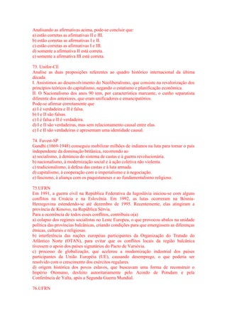 Analisando as afirmativas acima, pode-se concluir que: 
a) estão corretas as afirmativas II e III. 
b) estão corretas as afirmativas I e II. 
c) estão corretas as afirmativas I e III. 
d) somente a afirmativa II está correta. 
e) somente a afirmativa III está correta. 
73. Unifor-CE 
Analise as duas proposições referentes ao quadro histórico internacional da última 
década. 
I. Assistimos ao desenvolvimento do Neoliberalismo, que consiste na revalorização dos 
princípios teóricos do capitalismo, negando o estatismo e planificação econômica. 
II. O Nacionalismo dos anos 90 tem, por característica marcante, o cunho separatista 
diferente dos anteriores, que eram unificadores e emancipatórios. 
Pode-se afirmar corretamente que 
a) I é verdadeira e II é falsa. 
b) I e II são falsas. 
c) I é falsa e II é verdadeira. 
d) I e II são verdadeiras, mas sem relacionamento causal entre elas. 
e) I e II são verdadeiras e apresentam uma identidade causal. 
74. Fuvest-SP 
Gandhi (1869-1948) conseguiu mobilizar milhões de indianos na luta para tornar o país 
independente da dominação britânica, recorrendo ao 
a) socialismo, à denúncia do sistema de castas e à guerra revolucionária. 
b) nacionalismo, à modernização social e à ação coletiva não violenta. 
c) tradicionalismo, à defesa das castas e à luta armada. 
d) capitalismo, à cooperação com o imperialismo e à negociação. 
e) fascismo, à aliança com os paquistaneses e ao fundamentalismo religioso. 
75.UFRN 
Em 1991, a guerra civil na República Federativa da Iugoslávia iniciou-se com alguns 
conflitos na Croácia e na Eslovênia. Em 1992, as lutas ocorreram na Bósnia- 
Herzegovina estendendo-se até dezembro de 1995. Recentemente, elas atingiram a 
província de Kosovo, na República Sérvia. 
Para a ocorrência de todos esses conflitos, contribuiu o(a) 
a) colapso dos regimes socialistas no Leste Europeu, o que provocou abalos na unidade 
política das províncias balcânicas, criando condições para que emergissem as diferenças 
étnicas, culturais e religiosas. 
b) interferência das nações européias participantes da Organização do Tratado do 
Atlântico Norte (OTAN), para evitar que os conflitos locais da região balcânica 
tivessem o apoio dos países signatários do Pacto de Varsóvia. 
c) processo de globalização, que acelerou a modernização industrial dos países 
participantes da União Européia (UE), causando desemprego, o que poderia ser 
resolvido com o crescimento dos exércitos regulares. 
d) origem histórica dos povos eslavos, que buscavam uma forma de reconstruir o 
Império Otomano, desfeito autoritariamente pelo Acordo de Potsdam e pela 
Conferência de Yalta, após a Segunda Guerra Mundial. 
76.UFRN 
 