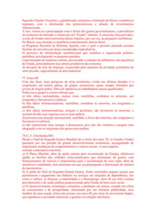 Segundo Cláudio Vicentino, a globalização estimulou a formação de blocos econômicos 
regionais, com a diminuição dos protecionismos e atração de investimentos 
internacionais. 
A isso, somou-se a preocupação com o limite dos gastos governamentais, a prevalência 
da economia de mercado e a busca de um “Estado” mínimo. A crescente força privada e 
a crise do Estado intervencionista deram impulso, por sua vez, às pregações neoliberais. 
No Brasil, essa situação se manifesta concretamente através do(a) 
a) Programa Nacional de Reforma Agrária, com o qual o governo pretende assentar 
famílias de sem-terra em áreas consideradas improdutivas. 
b) processo de reformulação constitucional que modifica a organização político-partidária, 
privilegiando os pequenos partidos. 
c) privatização de empresas estatais, provocando a redução da influência e da ingerência 
do Estado, principalmente nos setores produtivos da economia. 
d) elevação da taxa de emprego, ocasionado pelo aumento da atividade econômica do 
setor privado, especialmente na área industrial. 
77. Fatec-SP 
Uma das faces mais perigosas da crise econômica vivida nas últimas décadas é o 
surgimento, em muitos países, de grupos neonazistas, quase sempre formados por 
jovens de origem pobre, filhos de operários ou trabalhadores pouco qualificados. 
Sobre esses grupos é correto afirmar que: 
a) têm idéias nacionalistas, muitas vezes xenófobas, contrárias às minorias, aos 
imigrantes e favoráveis à violência. 
b) têm idéias internacionalistas, xenófobas, contrárias às minorias, aos imigrantes e 
pacifistas. 
c) têm idéias internacionalistas, pregam o pacifismo, são favoráveis às minorias, e 
aceitam dividir suas riquezas com os mais pobres. 
d) possuem uma atuação internacional, xenófoba, a favor das minorias, dos imigrantes e 
favoráveis à violência. 
e) não representam uma ameaça à democracia, pois não são violentos e pregam uma 
integração com os imigrantes dos países mais pobres. 
78.U. F. Uberlândia-MG 
Desde o final da Segunda Guerra Mundial até o início dos anos 70, os Estados Unidos 
passaram por um período de grande desenvolvimento econômico, acompanhado de 
importantes mudanças de comportamentos e valores sociais. A esse respeito, 
assinale a alternativa incorreta. 
a) O Plano Marshal, além da ajuda externa para reconstrução da Europa, objetivava 
ajudar as famílias dos soldados norte-americanos que retornaram da guerra, com 
financiamentos de imóveis e empréstimos para a reconstrução de suas vidas, além de 
incentivar a natalidade, num momento em que era preocupante a diminuição do número 
de nascimentos. 
b) A partir do final da Segunda Grande Guerra, foram instituídos seguros sociais que 
permitissem o pagamento em dinheiro ou serviços em situações de dependência, tais 
como a velhice, as doenças, a maternidade e o desemprego, além de um forte sistema 
previdenciário e de saúde pública proporcionado pelo Estado de bem-estar social. 
c) O desenvolvimento tecnológico estimulou a produção em massa, criando um clima 
de consumismo e de prosperidade, alimentado por um eficiente publicidade, alvo 
também de uma reação crítica dos jovens, nos anos 60, por meio do movimento hippie, 
que repudiava a sociedade industrial, a guerra e as relações familiares. 
 