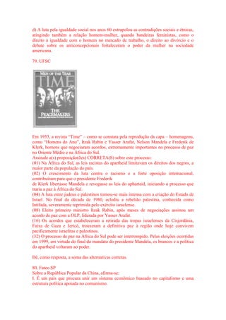 d) A luta pela igualdade social nos anos 60 extrapolou as contradições sociais e étnicas, 
atingindo também a relação homem-mulher, quando bandeiras feministas, como o 
direito à igualdade com o homem no mercado de trabalho, o direito ao divórcio e o 
debate sobre os anticoncepcionais fortaleceram o poder da mulher na sociedade 
americana. 
79. UFSC 
Em 1933, a revista “Time” – como se constata pela reprodução da capa – homenageou, 
como “Homens do Ano”, Itzak Rabin e Yasser Arafat, Nelson Mandela e Frederik de 
Klerk, homens que negociaram acordos, extremamente importantes no processo de paz 
no Oriente Médio e na África do Sul. 
Assinale a(s) proposição(ões) CORRETA(S) sobre este processo: 
(01) Na África do Sul, as leis racistas do apartheid limitavam os direitos dos negros, a 
maior parte da população do país. 
(02) O crescimento da luta contra o racismo e a forte oposição internacional, 
contribuíram para que o presidente Frederik 
de Klerk libertasse Mandela e revogasse as leis do apharteid, iniciando o processo que 
traria a paz à África do Sul. 
(04) A luta entre judeus e palestinos tornou-se mais intensa com a criação do Estado de 
Israel. No final da década de 1980, eclodiu a rebelião palestina, conhecida como 
Intifada, severamente reprimida pelo exército israelense. 
(08) Eleito primeiro ministro Itzak Rabin, após meses de negociações assinou um 
acordo de paz com a OLP, liderada por Yasser Arafat. 
(16) Os acordos que estabeleceram a retirada das tropas israelenses da Cisjordânia, 
Faixa de Gaza e Jericó, trouxeram a definitiva paz à região onde hoje convivem 
pacificamente israelitas e palestinos. 
(32) O processo de paz na África do Sul pode ser interrompido. Pelas eleições ocorridas 
em 1999, em virtude do final do mandato do presidente Mandela, os brancos e a política 
do apartheid voltaram ao poder. 
Dê, como resposta, a soma das alternativas corretas. 
80. Fatec-SP 
Sobre a República Popular da China, afirma-se: 
I. É um país que procura unir um sistema econômico baseado no capitalismo e uma 
estrutura política apoiada no comunismo. 
 