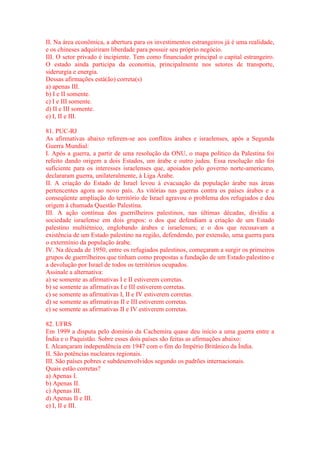 II. Na área econômica, a abertura para os investimentos estrangeiros já é uma realidade, 
e os chineses adquiriram liberdade para possuir seu próprio negócio. 
III. O setor privado é incipiente. Tem como financiador principal o capital estrangeiro. 
O estado ainda participa da economia, principalmente nos setores de transporte, 
siderurgia e energia. 
Dessas afirmações está(ão) correta(s) 
a) apenas III. 
b) I e II somente. 
c) I e III somente. 
d) II e III somente. 
e) I, II e III. 
81. PUC-RJ 
As afirmativas abaixo referem-se aos conflitos árabes e israelenses, após a Segunda 
Guerra Mundial: 
I. Após a guerra, a partir de uma resolução da ONU, o mapa político da Palestina foi 
refeito dando origem a dois Estados, um árabe e outro judeu. Essa resolução não foi 
suficiente para os interesses israelenses que, apoiados pelo governo norte-americano, 
declararam guerra, unilateralmente, à Liga Árabe. 
II. A criação do Estado de Israel levou à evacuação da população árabe nas áreas 
pertencentes agora ao novo país. As vitórias nas guerras contra os países árabes e a 
conseqüente ampliação do território de Israel agravou o problema dos refugiados e deu 
origem à chamada Questão Palestina. 
III. A ação contínua dos guerrilheiros palestinos, nas últimas décadas, dividiu a 
sociedade israelense em dois grupos: o dos que defendiam a criação de um Estado 
palestino multiétnico, englobando árabes e israelenses; e o dos que recusavam a 
existência de um Estado palestino na região, defendendo, por extensão, uma guerra para 
o extermínio da população árabe. 
IV. Na década de 1950, entre os refugiados palestinos, começaram a surgir os primeiros 
grupos de guerrilheiros que tinham como propostas a fundação de um Estado palestino e 
a devolução por Israel de todos os territórios ocupados. 
Assinale a alternativa: 
a) se somente as afirmativas I e II estiverem corretas. 
b) se somente as afirmativas I e III estiverem corretas. 
c) se somente as afirmativas I, II e IV estiverem corretas. 
d) se somente as afirmativas II e III estiverem corretas. 
e) se somente as afirmativas II e IV estiverem corretas. 
82. UFRS 
Em 1999 a disputa pelo domínio da Cachemira quase deu início a uma guerra entre a 
Índia e o Paquistão. Sobre esses dois países são feitas as afirmações abaixo: 
I. Alcançaram independência em 1947 com o fim do Império Britânico da Índia. 
II. São potências nucleares regionais. 
III. São países pobres e subdesenvolvidos segundo os padrões internacionais. 
Quais estão corretas? 
a) Apenas I. 
b) Apenas II. 
c) Apenas III. 
d) Apenas II e III. 
e) I, II e III. 
 