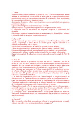 83. UFRS 
A partir de 1980 e intensificando-se na década de 1990, a Europa vem passando por um 
processo de xenofobização e de expansão de nova forma de racismo contra imigrantes, 
que também se manifesta no continente americano. É característica deste renascimento 
da extrema-direita militante, a afirmação que os 
a) imigrantes destroem a cultura européia e tiram os postos de trabalho dos europeus, 
gerando desemprego. 
b) judeus foram responsáveis pela crucificação de Cristo. 
c) negros e judeus são geneticamente primitivos e incapazes de criar cultura. 
d) imigrantes estão se apropriando das empresas européias e globalizando sua 
economia. 
e) imigrantes aumentam o custo da produção por causa de seus altos salários e reduzem 
a competitividade da economia, gerando desemprego. 
84. Fuvest-SP 
Portugal foi o país que mais resistiu ao processo de descolonização na África, sendo 
Angola, Moçambique e Guiné-Bissau os últimos países daquele continente a se 
tornarem independentes. Isto se explica 
a) pela ausência de movimentos de libertação nacional naquelas colônias. 
b) pelo pacifismo dos líderes Agostinho Neto, Samora Machel e Amílcar Cabral. 
c) pela suavidade da dominação lusitana baseada no paternalismo e na benevolência. 
d) pelos acordos políticos entre Portugal e África do Sul para manter a dominação. 
e) pela instransigência do salazarismo somente eliminada com a Revolução de Abril de 
1974. 
85. PUC-RJ 
As reformas políticas e econômicas iniciadas por Mikhail Gorbatchov, em fins da 
década de 1980, na União Soviética, se fizeram acompanhar de muitas transformações 
nos países do Leste europeu, aprofundando a crise do socialismo na região. Sobre essas 
mudanças, estão corretas as seguintes afirmações, com exceção de uma. Qual? 
a) As lideranças que assumiram, na Polônia, a partir de 1989, a condução do processo 
de reforma política já vinham fazendo firme oposição ao governo socialista desde o 
início dos anos 80, quando estiveram representadas pela articulação entre a Igreja 
Católica e o sindicato Solidariedade. 
b) À frente de reorganização política da Tchecoslováquia, as antigas lideranças do 
movimento civil de 1968 não conseguiram impedir a ação de movimentos separatistas. 
c) Os movimentos nacionalistas e populares, de inspiração liberal, levaram os Partidos 
Comunistas, na Hungria e na Iugoslávia, ao colapso, lançando esses países numa guerra 
civil prolongada, em que o extermínio étnico e religioso foi intenso. 
d) Fechando-se, desde o fim da guerra, aos contatos regulares com os países europeus e 
governada a partir de uma concepção ortodoxa de socialismo, a Albânia foi o último 
país da região a passar pelas transformações que marcaram o período. 
e) A emigração para a Alemanha Ocidental e a conseqüente abertura das fronteiras 
representou, na Alemanha Oriental, um fator importante para o colapso da autoridade do 
governo comunista. 
86. Fuvest-SP 
“Eles mesmos [os pobres] são a causa de sua pobreza; os meios de encontrar o remédio 
estão em suas mãos e não nas mãos de nenhuma outra pessoa.” 
 