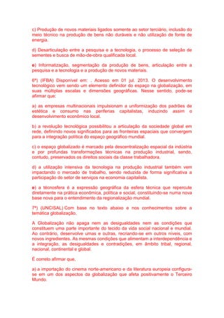 c) Produção de novos materiais ligados somente ao setor terciário, inclusão do 
meio técnico na produção de bens não duráveis e não utilização de fonte de 
energia. 
d) Desarticulação entre a pesquisa e a tecnologia, o processo de seleção de 
sementes e busca de mão-de-obra qualificada local. 
e) Informatização, segmentação da produção de bens, articulação entre a 
pesquisa e a tecnologia e a produção de novos materiais. 
6ª) (IFBA) Disponível em: . Acesso em 01 jul. 2013. O desenvolvimento 
tecnológico vem sendo um elemento definidor do espaço na globalização, em 
suas múltiplas escalas e dimensões geográficas. Nesse sentido, pode-se 
afirmar que: 
a) as empresas multinacionais impulsionam a uniformização dos padrões de 
estética e consumo nas periferias capitalistas, induzindo assim o 
desenvolvimento econômico local. 
b) a revolução tecnológica possibilitou a articulação da sociedade global em 
rede, definindo novos significados para as fronteiras espaciais que convergem 
para a integração política do espaço geográfico mundial. 
c) o espaço globalizado é marcado pela descentralização espacial da indústria 
e por profundas transformações técnicas na produção industrial, sendo, 
contudo, preservados os direitos sociais da classe trabalhadora. 
d) a utilização intensiva da tecnologia na produção industrial também vem 
impactando o mercado de trabalho, sendo reduzida de forma significativa a 
participação do setor de serviços na economia capitalista. 
e) a técnosfera é a expressão geográfica da esfera técnica que repercute 
diretamente na prática econômica, política e social, constituindo-se numa nova 
base nova para o entendimento da regionalização mundial. 
7ª) (UNCISAL) Com base no texto abaixo e nos conhecimentos sobre a 
temática globalização, 
A Globalização não apaga nem as desigualdades nem as condições que 
constituem uma parte importante do tecido da vida social nacional e mundial. 
Ao contrário, desenvolve umas e outras, recriando-se em outros níveis, com 
novos ingredientes. As mesmas condições que alimentam a interdependência e 
a integração, as desigualdades e contradições, em âmbito tribal, regional, 
nacional, continental e global. 
É correto afirmar que, 
a) a importação do cinema norte-americano e da literatura europeia configura-se 
em um dos aspectos da globalização que afeta positivamente o Terceiro 
Mundo. 
 