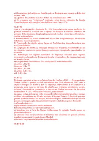 c) Os princípios defendidos por Gandhi contra a dominação dos brancos na Índia dos 
anos de 1940. 
d) A política do Apartheid na África do Sul, até o início dos anos 1990. 
e) Os expurgos dos “reformistas” realizados pelos jovens militantes da Guarda 
Vermelha durante a Revolução Cultural chinesa entre 1966 e 1976. 
93. UFRS 
Após a crise do petróleo da década de 1970, desenvolveram-se novas tendências de 
políticas econômicas e sociais com o objetivo de recuperar a economia capitalista. O 
conjunto destas tendências de aplicação generalizada recebeu o nome de neoliberalismo. 
Analise os itens abaixo. 
I. Estabelecimento do estado de bem-estar social com a regulamentação das relações 
trabalhistas e dos investimentos. 
II. Precarização do trabalho sob as formas de flexibilização e desregulamentação das 
relações trabalhistas. 
III. Ampliação dos limites de circulação internacional de capital, possibilitando que os 
investimentos externos no campo financeiro superassem os realizados na produção e no 
comércio. 
IV. Substituição dos regimes autoritários de Segurança Nacional pelos regimes 
representativos, baseados na democracia liberal e privatizadores das riquezas nacionais 
na América Latina. 
Quais apresentam características e/ou conseqüências do neoliberalismo? 
a) Apenas I, II e III. 
b) Apenas I, II e IV. 
c) Apenas I, III e IV. 
d) Apenas II, III e IV. 
e) I, II, III e IV. 
94. UFSE 
Destinada a substituir a fraca e ineficiente Liga das Nações, a ONU — Organização das 
Nações Unidas — passou a existir oficialmente em 24 de outubro de 1945, com o 
objetivo principal de: manter a paz e a segurança internacionais e de desenvolver a 
cooperação entre os povos na busca de soluções dos problemas econômicos, sociais, 
culturais e humanitários, promovendo o respeito aos direitos humanos e às liberdades 
fundamentais. A ONU obteve relativo sucesso, especialmente 
na área de justiça, embora não tenha conseguido solucionar satisfatoriamente os grandes 
conflitos internacionais nas décadas seguintes à Segunda Guerra. O direito de veto das 
grandes potências limitou sua atuação, retirando-lhe parte da credibilidade que deveria 
possuir como organização efetivamente representativa de todos os países do mundo. 
A afirmação do texto é 
a) parcialmente correta e não suscita polêmicas. 
b) totalmente correta e não apresenta contradições. 
c) fantasiosa, pois a Carta das Nações Unidas nunca foi redigida, ficando apenas no 
plano das conjecturas. 
d) falaciosa e não se têm notícias de tentativas para solucionar os grandes conflitos 
mundiais posteriores à Segunda Guerra Mundial. 
e) incorreta e apresenta informações sem fundamentos. 
95. UFR-RJ 
 