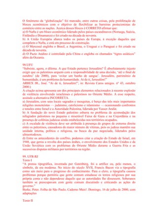 O fenômeno da “globalização” foi marcado, entre outras coisas, pela proliferação de 
blocos econômicos com o objetivo de flexibilizar as barreiras protecionistas do 
comércio entre as nações. Acerca desses blocos é CORRETO afirmar que: 
a) O Nafta é um bloco econômico liderado pelos países escandinavos (Noruega, Suécia, 
Finlândia e Dinamarca) e foi criado na década de noventa. 
b) A União Européia abarca todos os países da Europa, à exceção daqueles que 
compõem o Nafta, e está em processo de construção. 
c) O Mercosul engloba o Brasil, a Argentina, o Uruguai e o Paraguai e foi criado na 
década de noventa. 
d) O Pacto Andino é controlado pela China e engloba os chamados “tigres asiáticos” 
além da Oceania. 
98.UFU 
“Subsiste, agora, o dilema. A que Estado pertence Jerusalém? É absolutamente injusto 
exigir que os palestinos arquem com a responsabilidade de uma decisão, ‘até o final de 
outubro’ (de 2000), para ‘evitar um banho de sangue’. Jerusalém, patrimônio da 
humanidade, é um problema da humanidade. Ai de ti, Jerusalém!” 
ARBEX JR., José. “Ai de ti, Jerusalém!”, in: Revista Caros amigos. nº 43, outubro 
2000.) 
A citação acima apresenta um dos principais elementos relacionados à recente explosão 
de violência envolvendo israelenses e palestinos no Oriente Médio. A esse respeito, 
assinale a alternativa INCORRETA. 
a) Jerusalém, com seus locais sagrados e mesquitas, é berço das três mais importantes 
religiões monoteístas — judaísmo, catolicismo e islamismo — ocasionando confrontos 
e tensões entre Israel e a Autoridade Palestina, liderada por Yasser Arafat. 
b) A fundação do novo Estado palestino esbarra no problema de acomodação dos 
refugiados palestinos na pequena e miserável Faixa de Gaza e na Cisjordânia e na 
presença de colônias judaicas ainda estabelecidas nos territórios ocupados. 
c) A escalada de violência deve ser atribuída à presença de grupos de extrema direita 
entre os palestinos, causadores do maior número de vítimas, pois os judeus mantêm sua 
unidade interna, política e religiosa, na busca da paz negociada, liderados pelos 
ultraortodoxos. 
d) Entre os antecedentes do conflito, podemos citar a criação do Estado de Israel, em 
1948, que gerou a revolta dos países árabes, o envolvimento dos Estados Unidos e da 
União Soviética com os problemas do Oriente Médio durante a Guerra Fria e as 
sucessivas disputas militares por territórios na região. 
99. UFR-RJ 
Texto I 
“A prensa tipográfica, inventada por Gutenberg, foi a artífice ou, pelo menos, o 
símbolo, da era moderna. No início do século XVII, Francis Bacon via a tipografia 
como um meio para o progresso do conhecimento. Para o clero, a tipografia causou 
problemas porque permitiu que gente comum estudasse os textos religiosos por sua 
própria conta e não dependesse daquilo que as autoridades lhe dissessem. Soberanos 
também se preocupavam com gente comum discutindo e criticando as ações do 
governo.” 
Burke, Peter. Folha de São Paulo, Caderno Mais!. Domingo, 16 de julho de 2000, com 
adaptações 
Texto II 
 