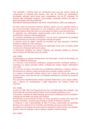 “Na atualidade, a Internet pode ser considerada como uma das maiores forças de 
comunicação já instituída pelo homem, uma rede de milhões de computadores 
interligados, podendo incluir desde super computadores, até um PC antiquado. Na 
Internet estão interligadas empresas, universidades, instituições públicas de todos os 
países do mundo, além das residências.” 
M@ARCIO.AInterneteosHackers. São Paulo: Chantal Editora, 2000, com adaptações 
Os textos falam de momentos históricos distintos, porém com um conteúdo comum, e 
que tiveram profundas repercussões na vida econômica, social e política dos povos. O 
principal impacto destes dois fatos em suas respectivas épocas está relacionado à(s): 
a) ampliação das informações, proporcionando maior acesso ao conhecimento e 
modificando o modo de vida das populações. 
b) revolução tecnológica que possibilitou o uso de novos instrumentos de produção 
material dos bens de consumo e conseqüente aumento da riqueza. 
c) situação social de amplas camadas da sociedade que logo passaram a desfrutar 
melhores condições de vida e emprego. 
d) mudanças significativas que ocorreram na organização social, sem, no entanto, afetar 
o sistema de estruturação política dos países. 
e) importantes mudanças nas crenças religiosas, que alteraram também os diversos 
traços culturais dos diferentes povos do mundo. 
100. UFMG 
Considerando-se as relações internacionais com Cuba após a vitória da Revolução, em 
1959, é CORRETO afirmar que 
a) o Governo norte-americano estabeleceu, progressivamente, retaliações políticas e 
econômicas ao regime socialista cubano, acabando por romper relações diplomáticas 
com a Ilha. 
b) o Governo soviético, envolvido com os problemas econômicos e políticos internos, 
não forneceu aos cubanos o apoio necessário para sustentar o regime socialista. 
c) o regime revolucionário cubano contou com o apoio da maioria dos países da 
América Latina, numa fase em que o Continente presenciava a ascensão de governos 
nacionalistas. 
d) os governos socialdemocratas europeus apoiaram firmemente o novo regime cubano, 
com o objetivo de contrabalançar o papel hegemônico dos Estados Unidos nas 
Américas. 
101. UFMG 
A partir de 1966, Mao Tse-Tung promoveu uma “revolução dentro da revolução”, que 
ficou conhecida como Revolução Cultural. Essa Revolução notabilizou-se por 
a) favorecer a ascensão de Deng Xiaoping, que assumiu a liderança da nova revolução e 
a direção das atividades dos grupos mais radicais. 
b) flexibilizar as teses políticas de Mao Tse-Tung, que passou a contar com o apoio dos 
Guardas Vermelhos, orientados para fortalecer o poder do Partido Comunista. 
c) fortalecer o culto à personalidade de Mao Tse-Tung, transformado em autoridade 
absoluta com a ajuda do Livro Vermelho, que difundia suas teses revolucionárias. 
d) inspirar um movimento de preservação do patrimônio cultural chinês, que protegeu 
pinturas, obras de caligrafia, museus, palácios, templos e túmulos antigos. 
102. UFFRJ 
 