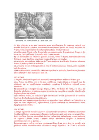 A foto refere-se a um dos momentos mais significativos de mudança cultural nos 
Estados Unidos da América, decorrente do movimento jovem em reação à Guerra do 
Vietnã. Esta conjuntura fica mais bem explicada ao observar-se que: 
a) A Guerra do Vietnã opôs, de um lado, um pequeno país, dependente da França e, de 
outro, os Estados Unidos — a nação mais rica do mundo. 
b) Os movimentos de liberação pessoal e social, como o Hippie, representaram uma 
forma de reagir à política externa do Estado, à lei e às convenções. 
c) A repulsa internacional à Guerra do Vietnã deveu-se à utilização de armas atômicas 
contra as populações civis indefesas. 
d) A Guerra foi um prolongamento da luta de independência do Vietnã, antes ocupado 
pela Inglaterra. 
e) O movimento de contestação à Guerra significou a aceitação da militarização como 
única alternativa para a crise dos anos 70. 
103. UFMG 
A respeito da violência praticada no mundo contemporâneo, podemos afirmar que 
a) na Ásia e na África, com o fim dos conflitos de origem étnica, o principal foco de 
violência são as manifestações estudantis contrárias à influência cultural norte-americana. 
b) recusando-se a qualquer diálogo de paz, o IRA, na Irlanda do Norte, e o ETA, na 
Espanha, são hoje os principais grupos terroristas de esquerda no mundo, lutando pela 
implantação do socialismo. 
c) no Oriente Médio, os acordos de paz entre Israel e a OLP puseram fim à violência 
terrorista dos fundamentalistas islâmicos. 
d) um dos seus aspectos mais significativos, em países como o Brasil e a Colômbia, é a 
ação do crime organizado, especialmente o poder corruptor do narcotráfico e suas 
ligações com a política. 
104. UFRRJ 
A antiga Iugoslávia, mosaico de povos tais como sérvios (cristãos ortodoxos) eslovenos 
(católicos) bósnios (muçulmanos), húngaros e albaneses, está mais uma vez em conflito. 
Estes conflitos fazem a humanidade lembrar os horrores, radicalismos e autoritarismos 
da Segunda Grande Guerra. Limpeza étnica, intolerância religiosa e interesses 
econômicos movem as guerras… 
Pequenas guerras podem provocar grandes conflitos, desde que a área em questão seja 
palco de velhos interesses como é o caso da antiga Iugoslávia. A OTAN e a Rússia 
 