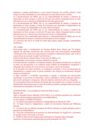 poderiam e podem confrontar-se, o que tornará iminente um conflito atômico. Com 
relação aos fatos abordados no texto destacam-se como fatores deste conflito. 
a) a desestruturação da URSS, que se viu impossibilitada de manter a estrutura de 
dominação no leste europeu; a morte de Tito que unia desde a Segunda Guerra os mais 
diferentes povos e o desejo de independência de cada grupo étnico. 
b) a desestruturação da URSS, que se viu impossibilitada de manter a estrutura de 
dominação no leste europeu a morte de Ceausescu que pretendia a independência da 
Sérvia e o desejo de independência de cada cultura da região. 
c) a desestruturação da URSS que se viu impossibilitada de manter a estrutura de 
dominação no leste europeu; a morte de Tito que unia, desde a Segunda Guerra os mais 
diferentes povos e o desejo único da Grécia de tornar-se independente. 
d) a morte de Tito, assassinado pelos Sérvios e a desestruturação da URSS, que se viu 
impossibilitada de manter a estrutura de dominação no leste europeu. 
e) o interesse dos EUA na venda de armas para aquela região européia, naturalmente 
conflituosa. 
105. UFMG 
Escrevendo sobre o neofascismo na Europa, Robert Kurz afirma que “O próprio 
impulso da ideologia neofascista não consiste mais num nacionalismo conquistador 
voltado para fora, senão num nacionalismo excludente voltado para dentro, que se alia à 
concorrência no mercado mundial sem barreiras.” 
Folha de São Paulo, Caderno Mais, 14 de maio de 2000, p. 16. 
Considerando o texto acima, assinale a alternativa correta. 
a) O nacionalismo xenófobo e excludente europeu, de tendência neofascista, se expressa 
no ódio, nas perseguições e na violência contra milhões de trabalhadores imigrantes e 
refugiados provenientes do norte africano, da Turquia e do Leste Europeu. 
b) A formação da União Européia, ao estabelecer restrições à livre movimentação de 
trabalhadores e capitais entre os países membros, deu origem ao neofascismo dirigido 
contra os estrangeiros. 
c) Para combater a xenofobia nacionalista e atender à demanda de mão-de-obra 
qualificada, os governos da Alemanha, Áustria, Inglaterra e França adotaram políticas 
para atrair e proteger os imigrantes, além de ampliar o direito de asilo aos refugiados. 
d) A emergência deste movimento na Europa não tem relação com os efeitos sociais da 
globalização da economia, por se tratar de conflitos isolados, protagonizados por grupos 
extremistas na Alemanha e na Áustria. 
(UNEMAT/MT) - Universidade do Estado de Mato Grosso - 
Questão 106: 
Após a Segunda Guerra Mundial (1939-1945), as ex-colônias europeias do continente 
africano sucessivamente conquistaram sua independência. 
A este respeito é CORRETO afirmar. 
A - As colônias portuguesas ganharam a independência na década de 1950. 
B - O Egito tornou-se independente a partir do movimento liderado por Mahatma 
Ghandi. 
C - A maioria das ex-colônias europeias da África tornaram-se nações prósperas após o 
processo de independência. 
D - Uma das características do processo de descolonização da Argélia foi a assinatura 
de acordos entre a elite local e a França. 
E - O MPLA (Movimento Popular para Libertação de Angola) tinha orientação 
marxista e foi duramente reprimido pelo governo português até 1974. 
 