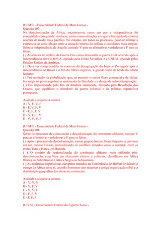 (UFMT) - Universidade Federal de Mato Grosso - 
Questão 107: 
Na descolonização da África, encontram-se casos em que a independência foi 
conquistada com grande violência, assim como situações em que a libertação da colônia 
ocorreu de modo mais pacífico. No entanto, em todos os processos, pode-se afirmar a 
existência de uma relação entre a situação interna da colônia e realidades mais amplas. 
Sobre a independência de Angola, assinale V para as afirmativas verdadeiras e F para as 
falsas. 
( ) Aconteceu no âmbito da Guerra Fria como demonstra a guerra civil ocorrida após a 
independência entre o MPLA, apoiado pela União Soviética, e a UNITA, apoiada pelos 
Estados Unidos da América. 
( ) Deve ser compreendida no contexto da desagregação do Império Português após a 
independência do Brasil e o fim do tráfico negreiro, a grande fonte de renda do estado 
lusitano. 
( ) Foi resultado da globalização que, ao permitir o maior fluxo comercial e de ideias, 
fez surgir no povo angolano o sentimento de liberdade e o desejo de auto-determinação. 
( ) Foi impulsionada pelo fim da ditadura salazarista, marcado pela Revolução dos 
Cravos, que significou o abandono da guerra colonial e da política imperialista 
portuguesa. 
Assinale a sequência correta. 
A - V, F, V, F 
B - F, V, F, V 
C - F, F, F, V 
D - V, F, F, V 
E - V, V, V, F 
(UFMT) - Universidade Federal de Mato Grosso - 
Questão 108: 
Sobre os processos de colonização e descolonização do continente africano, marque V 
para as afirmativas verdadeiras e F para as falsas. 
( ) Após o processo de descolonização, vários grupos étnicos foram forçados a conviver 
em um mesmo Estado, intensificando os conflitos armados como o ocorrido entre as 
etnias Tutsi e Hutus, em Ruanda. 
( ) O critério de regionalização do continente africano mais utilizado pós-descolonização, 
com base em elementos étnicos e culturais, classifica-o em África 
Branca ou Setentrional e África Negra ou Subsaariana. 
( ) As potências imperialistas europeias reunidas na Conferência de Berlim dividiram o 
espaço da África entre si, criando fronteiras sem respeitar a antiga organização tribal e a 
distribuição geográfica das etnias no continente. 
Assinale a sequência correta. 
A - V, V, V 
B - V, F, V 
C - V, V, F 
D - F, F, V 
E - F, F, F 
(UFES) - Universidade Federal do Espírito Santo - 
 