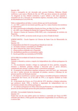 Questão 109: 
Contra o monopólio do sal, decretado pelo governo britânico, Mahatma Ghandi 
mobilizou o povo para a Marcha do Sal, em 1930, que durou semanas de caminhada. 
Ao chegarem ao mar, Ghandi conclamou o povo indiano a não mais respeitar o 
monopólio do sal e a boicotar as mercadorias inglesas, marcando, assim, o Movimento 
de Desobediência Civil (1930-34). 
Sobre a independência da Índia, é correto afirmar que ela foi proclamada: 
A - em 1947, a partir do movimento pacifista, que foi o marco histórico da resistência 
ao Imperialismo. 
B - após a proclamação da República Popular da China, por Mão-Tsé Tung, em 1954. 
C - em 1885, com a fundação do Partido do Congresso Nacional Indiano. 
D - durante a Guerra da Caxemira (1948-1949), com a incorporação do território do 
Paquistão. 
E - em 1948, na ONU, na mesma sessão em que se criou o Estado de Israel. 
(EMESCAM/ES) - Escola Superior de Ciências da Santa Casa de Misericórdia de 
Vitória - 
Questão 110: 
A independência da Índia foi conseguida por Ghandi por meio de: 
A - atividades militares comandadas por NEHRU; 
B - apoio industrial das várias classes indianas; 
C - aliança política celebrada com o Paquistão; 
D - desobediência pacífica ao colonialismo inglês; 
E - luta de guerrilhas nas montanhas de PUNJAB. 
(UEA/AM) Universidade do Estado do Amazonas - 
Questão 111: 
Assinale a alternativa correta a respeito da independência das colônias portuguesas da 
África: 
A - Os investimentos alemães e belgas na exploração de ferro, petróleo, manganês, 
alumínio e diamantes geraram emprego e bem-estar para os povos africanos, 
contribuindo para atenuar a rebeldia contra o colonialismo português. 
B - O progresso da cafeicultura angolana enriqueceu uma elite local, que, interessada 
em tirar o melhor proveito da exportação do produto, assumiu a liderança de um 
processo pacífico de libertação nacional. 
C - Os impasses econômicos e sociais a que chegou a sociedade portuguesa conduziram 
à Revolução dos Cravos, em 25 de abril de 1975, e ao ingresso imediato na União 
Européia. 
D - A Revolução dos Cravos, em 25 de abril de 1975, derrubou a ditadura salazarista, 
que perdurava desde 1926, e facilitou a negociação da independência com os 
movimentos armados das colônias portuguesas. 
E - As colônias portuguesas da África obtiveram pacificamente sua independência num 
processo de descolonização promovido pelas potências ocidentais. 
(UFAM) - Universidade Federal do Amazonas - 
Questão 112: 
Sendo hoje um dos mais pobres países da América e controlado por forças da ONU 
chefiadas pelo Brasil, o Haiti guarda uma importante singularidade em sua História, que 
é a de ter sido: 
 