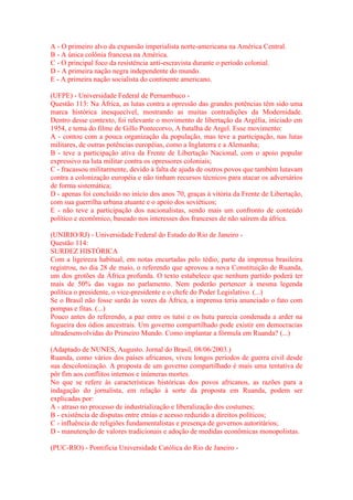 A - O primeiro alvo da expansão imperialista norte-americana na América Central. 
B - A única colônia francesa na América. 
C - O principal foco da resistência anti-escravista durante o período colonial. 
D - A primeira nação negra independente do mundo. 
E - A primeira nação socialista do continente americano. 
(UFPE) - Universidade Federal de Pernambuco - 
Questão 113: Na África, as lutas contra a opressão das grandes potências têm sido uma 
marca histórica inesquecível, mostrando as muitas contradições da Modernidade. 
Dentro desse contexto, foi relevante o movimento de libertação da Argélia, iniciado em 
1954, e tema do filme de Gillo Pontecorvo, A batalha de Argel. Esse movimento: 
A - contou com a pouca organização da população, mas teve a participação, nas lutas 
militares, de outras potências européias, como a Inglaterra e a Alemanha; 
B - teve a participação ativa da Frente de Libertação Nacional, com o apoio popular 
expressivo na luta militar contra os opressores coloniais; 
C - fracassou militarmente, devido à falta de ajuda de outros povos que também lutavam 
contra a colonização européia e não tinham recursos técnicos para atacar os adversários 
de forma sistemática; 
D - apenas foi concluído no início dos anos 70, graças à vitória da Frente de Libertação, 
com sua guerrilha urbana atuante e o apoio dos soviéticos; 
E - não teve a participação dos nacionalistas, sendo mais um confronto de conteúdo 
político e econômico, baseado nos interesses dos franceses de não saírem da áfrica. 
(UNIRIO/RJ) - Universidade Federal do Estado do Rio de Janeiro - 
Questão 114: 
SURDEZ HISTÓRICA 
Com a ligeireza habitual, em notas encurtadas pelo tédio, parte da imprensa brasileira 
registrou, no dia 28 de maio, o referendo que aprovou a nova Constituição de Ruanda, 
um dos grotões da África profunda. O texto estabelece que nenhum partido poderá ter 
mais de 50% das vagas no parlamento. Nem poderão pertencer à mesma legenda 
política o presidente, o vice-presidente e o chefe do Poder Legislativo. (...) 
Se o Brasil não fosse surdo às vozes da África, a imprensa teria anunciado o fato com 
pompas e fitas. (...) 
Pouco antes do referendo, a paz entre os tutsi e os hutu parecia condenada a arder na 
fogueira dos ódios ancestrais. Um governo compartilhado pode existir em democracias 
ultradesenvolvidas do Primeiro Mundo. Como implantar a fórmula em Ruanda? (...) 
(Adaptado de NUNES, Augusto. Jornal do Brasil, 08/06/2003.) 
Ruanda, como vários dos países africanos, viveu longos períodos de guerra civil desde 
sua descolonização. A proposta de um governo compartilhado é mais uma tentativa de 
pôr fim aos conflitos internos e inúmeras mortes. 
No que se refere às características históricas dos povos africanos, as razões para a 
indagação do jornalista, em relação à sorte da proposta em Ruanda, podem ser 
explicadas por: 
A - atraso no processo de industrialização e liberalização dos costumes; 
B - existência de disputas entre etnias e acesso reduzido a direitos políticos; 
C - influência de religiões fundamentalistas e presença de governos autoritários; 
D - manutenção de valores tradicionais e adoção de medidas econômicas monopolistas. 
(PUC-RIO) - Pontifícia Universidade Católica do Rio de Janeiro - 
 