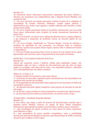 Questão 115: 
As alternativas abaixo relacionam características importantes dos países asiáticos e 
africanos que alcançaram suas independências após a Segunda Guerra Mundial, com 
exceção de uma: 
A - Os novos governos nas antigas possessões coloniais tiveram de se empenhar na 
consolidação de Estados Nacionais Modernos, criando órgãos políticos e 
administrativos que muitas vezes seguiam o modelo ocidental, para sustentar a ordem 
política recém-obtida. 
B - Os novos Estados procuraram afastar-se da política internacional e por essa razão 
foram pouco influenciados pelas situações de tensão internacional decorrentes da 
Guerra Fria. 
C - Os novos Estados, em muitos casos, abrigavam diferentes povos e grupos religiosos, 
o que propiciou o surgimento de problemas étnicos em diversas regiões do seu 
território. 
D - Os novos Estados, identificados ao "Terceiro Mundo", tiveram de enfrentar o 
problema da fragilidade de suas economias. As reflexões sobre as condições 
econômicas vigentes nesses países deram origem a teorias sobre o subdesenvolvimento 
e a dependência. 
E - Os novos Estados procuraram fazer reviver as marcas de suas culturas locais, agora 
apresentadas como nacionais, após o longo período de intervenção colonialista. 
(UESC/BA) - Universidade Estadual de Santa Cruz - 
Questão 116: 
Apesar das conquistas sociais e políticas obtidas pelas populações negras, vem 
aumentando, cada vez mais, o número de afro-americanos que não acha seu lugar 
espaço na sociedade, onde possa provar toda a sua capacidade produtiva, manifestar 
livre e desimpedidamente sua cultura e intelecto. 
(Pádua. In: A Tarde, p. 3) 
A situação referida no texto decorre, entre outros fatores: 
A - da herança da escravidão, responsável pela concentração dos afro-descendentes nas 
categorias mais carentes da sociedade; 
B - da incapacidade do afro-descendente para organizar-se em associações em defesa de 
seus próprios interesses; 
C - da oposição feita pelas igrejas evangélicas contra projetos de absorção da mão-de-obra 
negra; 
D - do fato de o negro constituir-se minoria quantitativa na maioria das regiões do país; 
E - da inexistência de leis restritivas ao preconceito e ao racismo contra o negro. 
(Unibahia/BA) - Faculdades Integradas Ipitanga - 
Questão 117: 
A nova África, que surgiu a partir do processo de descolonização ocorrido após a 
Segunda Guerra Mundial, insere-se no quadro da Nova Ordem Geopolítica 
Internacional, apresentando um quadro socioeconômico e político, que se caracteriza: 
A - pela consolidação do regime socialista em vários países de cultura muçulmana, 
como Marrocos e Egito; 
B - pela permanência de graves questões sociopolíticas, como a instabilidade 
institucional, pela não-distribuição de riquezas e pela disseminação da AIDS, na maioria 
dos países que compõem a África negra; 
 